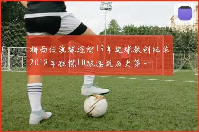 梅西任意球连续19年进球数创纪录2018年独揽10球接近历史第一