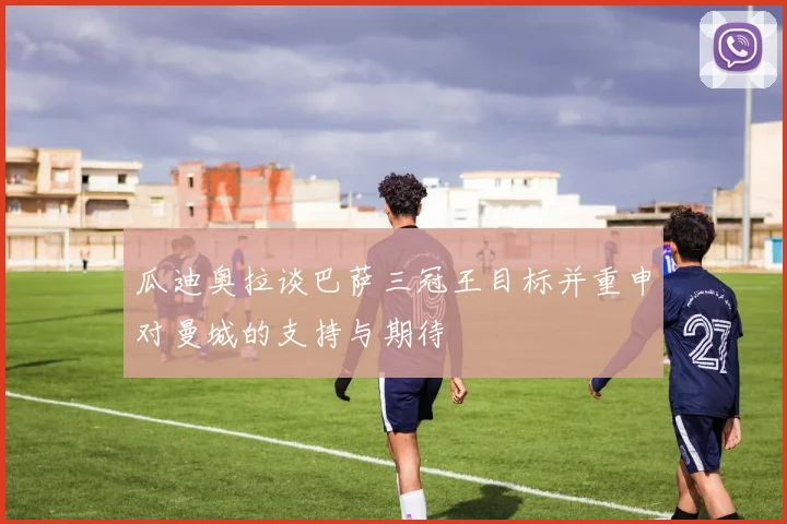瓜迪奥拉谈巴萨三冠王目标并重申对曼城的支持与期待