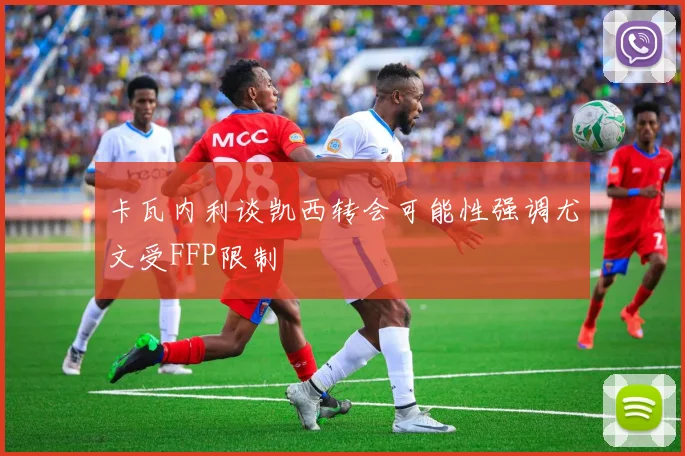 卡瓦内利谈凯西转会可能性强调尤文受FFP限制