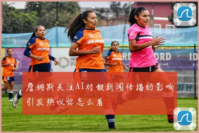 詹姆斯关注AI对假新闻传播的影响引发热议你怎么看