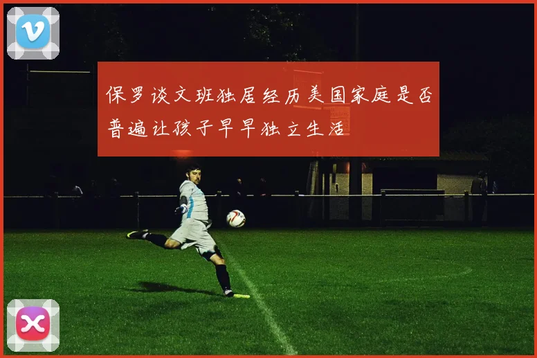 保罗谈文班独居经历美国家庭是否普遍让孩子早早独立生活