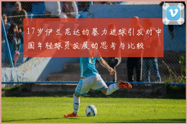 17岁伊兰昆达的暴力进球引发对中国年轻球员发展的思考与比较
