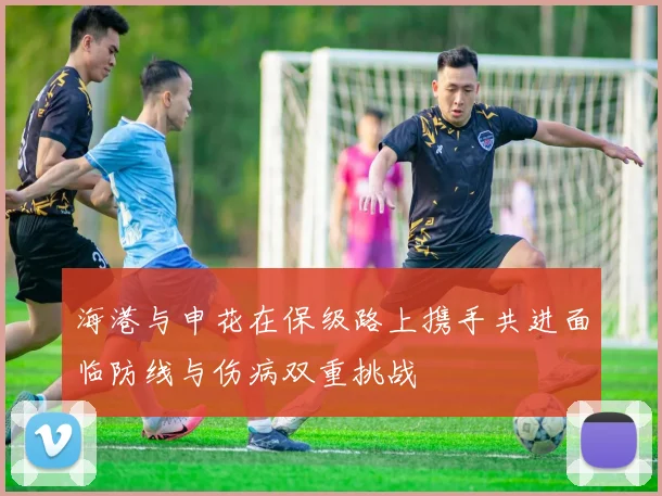 海港与申花在保级路上携手共进面临防线与伤病双重挑战
